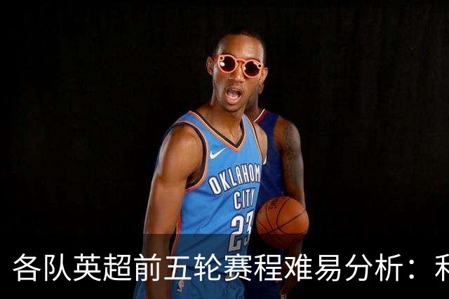 各队英超前五轮赛程难易分析：利物浦迎挑战较小，考文垂首遭重压